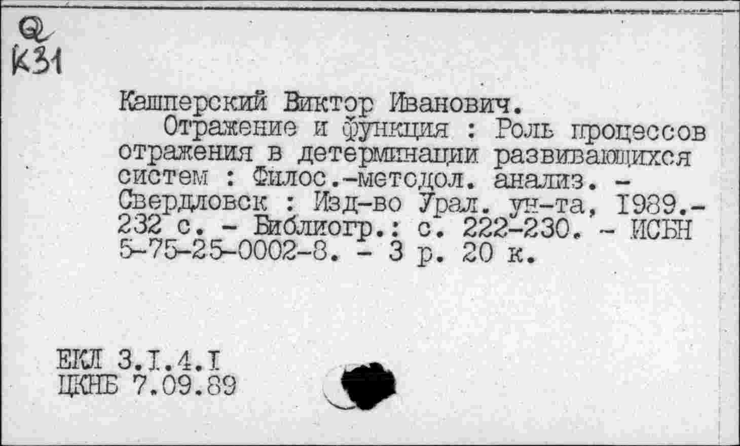 ﻿
Кашиерский Виктор Иванович.
Отражение и функция : Роль процессов отражения в детерминации развивающихся систем : Филос.-методол. анализ. -Свердловск : Изд-во Урал, ун-та, 1989.-232 с. - Библиогр.: с. 222-230. - ИСБН 5-75-25-0002-8. - 3 р. 20 к.
ЕКЛ 3.1.4.1
ЦКНБ 7.09.89